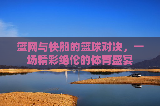 篮网与快船的篮球对决，一场精彩绝伦的体育盛宴