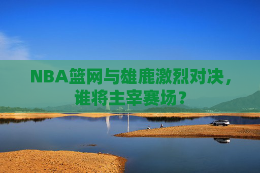 NBA篮网与雄鹿激烈对决，谁将主宰赛场？
