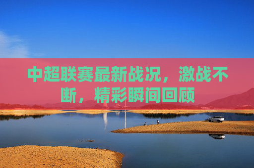 中超联赛最新战况，激战不断，精彩瞬间回顾
