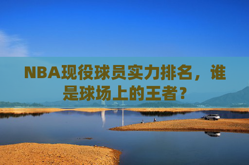 NBA现役球员实力排名，谁是球场上的王者？