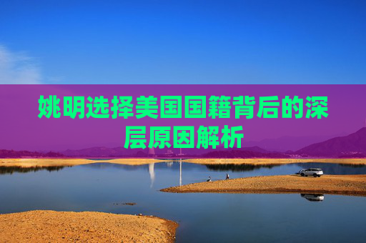 姚明选择美国国籍背后的深层原因解析