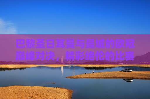 巴黎圣日耳曼与曼城的欧冠巅峰对决，精彩绝伦的比赛即将上演