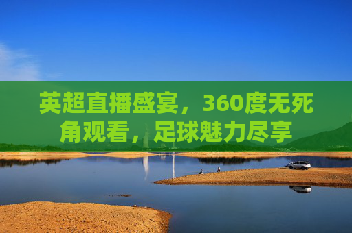 英超直播盛宴，360度无死角观看，足球魅力尽享