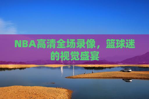 NBA高清全场录像,篮球迷的视觉盛宴 NBA高清全场录像,篮球迷的视觉盛宴