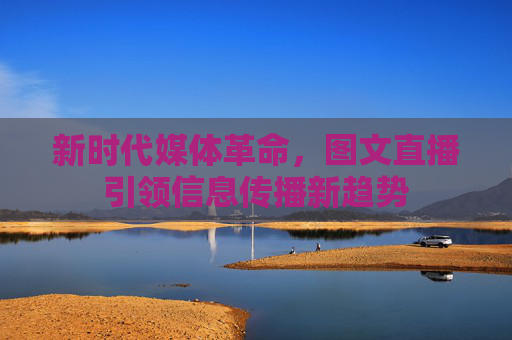 新时代媒体革命，图文直播引领信息传播新趋势