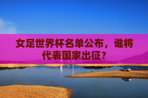 女足世界杯名单公布，谁将代表国家出征？