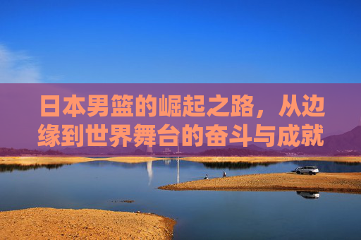 日本男篮的崛起之路，从边缘到世界舞台的奋斗与成就
