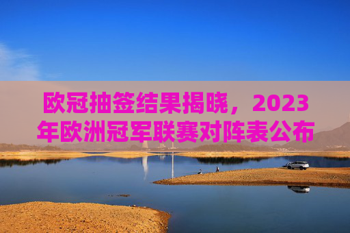 欧冠抽签结果揭晓，2023年欧洲冠军联赛对阵表公布