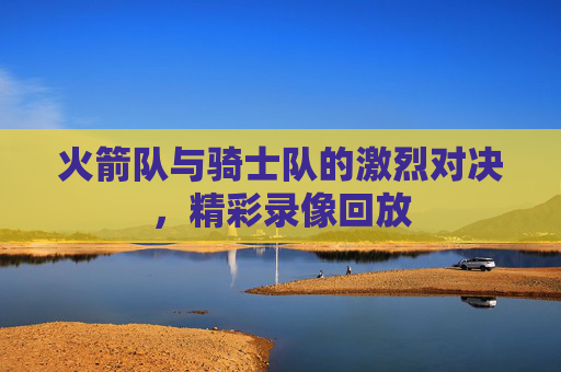 火箭队与骑士队的激烈对决，精彩录像回放